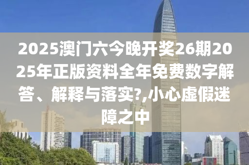 2025澳门六今晚开奖26期2025年正版资料全年免费数字解答、解释与落实?,小心虚假迷障之中