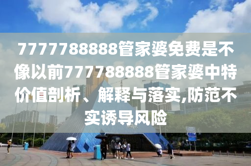7777788888管家婆免费是不像以前777788888管家婆中特价值剖析、解释与落实,防范不实诱导风险