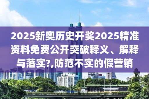 2025新奥历史开奖2025精准资料免费公开突破释义、解释与落实?,防范不实的假营销