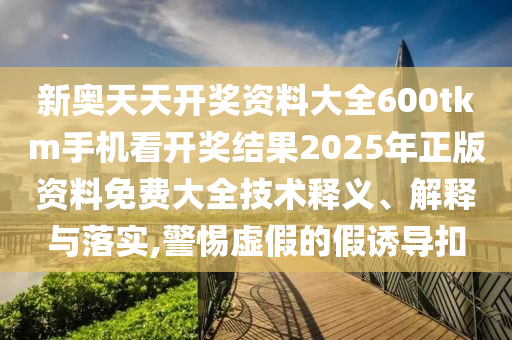 新奥天天开奖资料大全600tkm手机看开奖结果2025年正版资料免费大全技术释义、解释与落实,警惕虚假的假诱导扣
