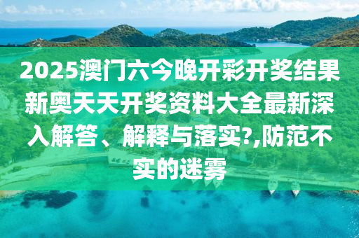 2025澳门六今晚开彩开奖结果新奥天天开奖资料大全最新深入解答、解释与落实?,防范不实的迷雾