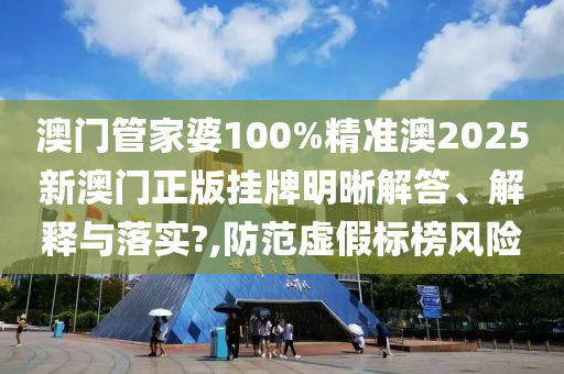 澳门管家婆100%精准澳2025新澳门正版挂牌明晰解答、解释与落实?,防范虚假标榜风险