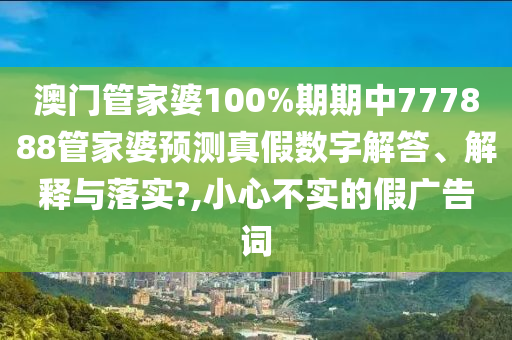 澳门管家婆100%期期中777888管家婆预测真假数字解答、解释与落实?,小心不实的假广告词