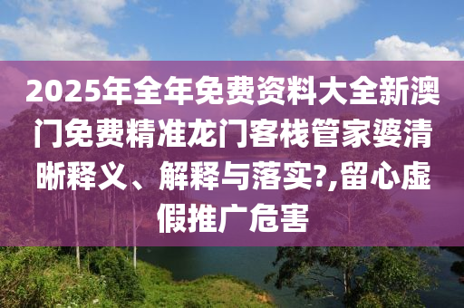 2025年全年免费资料大全新澳门免费精准龙门客栈管家婆清晰释义、解释与落实?,留心虚假推广危害