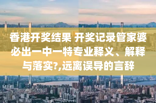 香港开奖结果 开奖记录管家婆必出一中一特专业释义、解释与落实?,远离误导的言辞