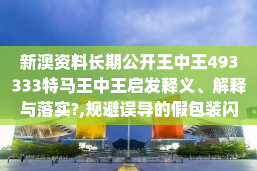 新澳资料长期公开王中王493333特马王中王启发释义、解释与落实?,规避误导的假包装闪