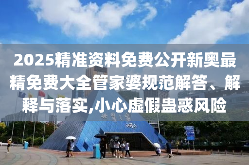 2025精准资料免费公开新奥最精免费大全管家婆规范解答、解释与落实,小心虚假蛊惑风险