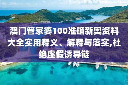 澳门管家婆100准确新奥资料大全实用释义、解释与落实,杜绝虚假诱导链