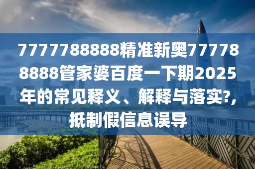 7777788888精准新奥777788888管家婆百度一下期2025年的常见释义、解释与落实?,抵制假信息误导