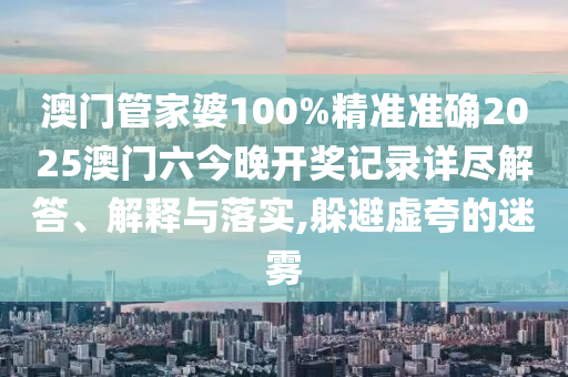 澳门管家婆100%精准准确2025澳门六今晚开奖记录详尽解答、解释与落实,躲避虚夸的迷雾
