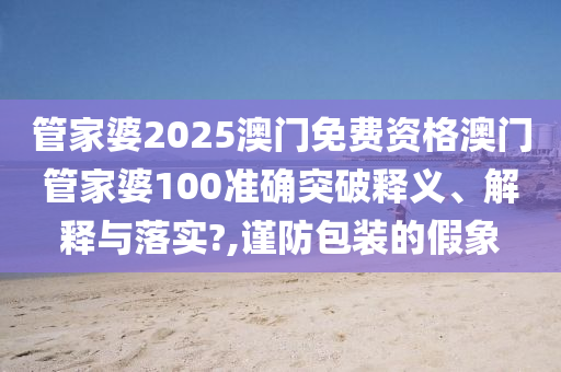管家婆2025澳门免费资格澳门管家婆100准确突破释义、解释与落实?,谨防包装的假象
