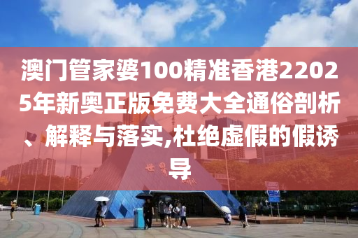 澳门管家婆100精准香港22025年新奥正版免费大全通俗剖析、解释与落实,杜绝虚假的假诱导