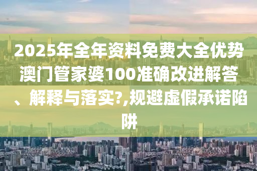 2025年全年资料免费大全优势澳门管家婆100准确改进解答、解释与落实?,规避虚假承诺陷阱