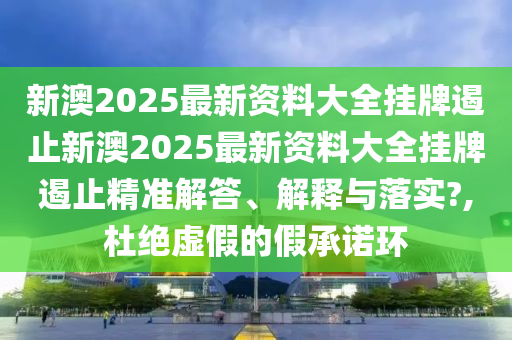 新澳2025最新资料大全挂牌遏止新澳2025最新资料大全挂牌遏止精准解答、解释与落实?,杜绝虚假的假承诺环