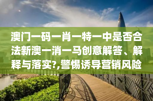 澳门一码一肖一特一中是否合法新澳一消一马创意解答、解释与落实?,警惕诱导营销风险