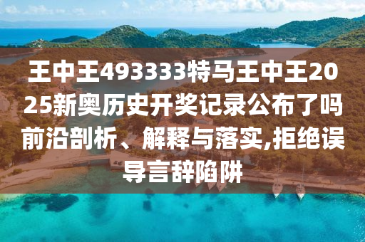 王中王493333特马王中王2025新奥历史开奖记录公布了吗前沿剖析、解释与落实,拒绝误导言辞陷阱