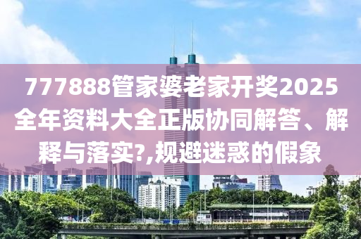 777888管家婆老家开奖2025全年资料大全正版协同解答、解释与落实?,规避迷惑的假象