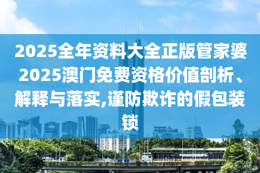 2025全年资料大全正版管家婆2025澳门免费资格价值剖析、解释与落实,谨防欺诈的假包装锁