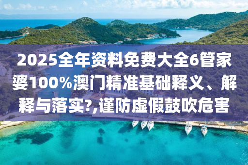 2025全年资料免费大全6管家婆100%澳门精准基础释义、解释与落实?,谨防虚假鼓吹危害