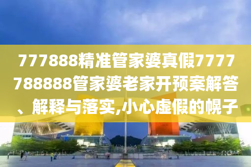 777888精准管家婆真假7777788888管家婆老家开预案解答、解释与落实,小心虚假的幌子
