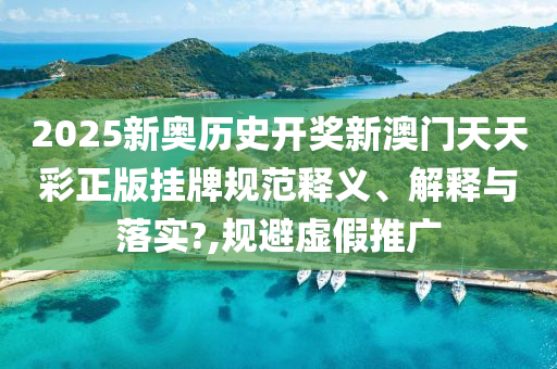 2025新奥历史开奖新澳门天天彩正版挂牌规范释义、解释与落实?,规避虚假推广