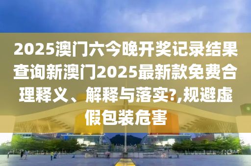 2025澳门六今晚开奖记录结果查询新澳门2025最新款免费合理释义、解释与落实?,规避虚假包装危害