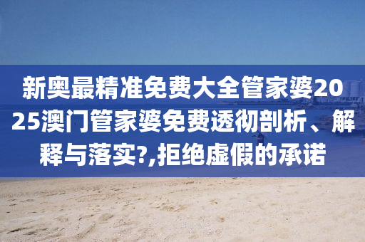 新奥最精准免费大全管家婆2025澳门管家婆免费透彻剖析、解释与落实?,拒绝虚假的承诺