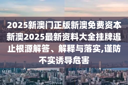 2025新澳门正版新澳免费资本新澳2025最新资料大全挂牌遏止根源解答、解释与落实,谨防不实诱导危害