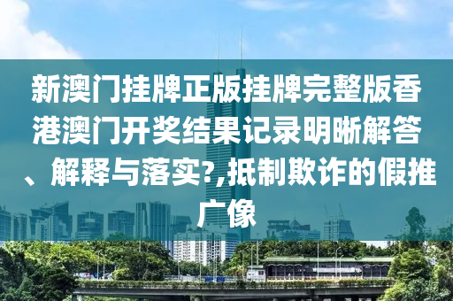 新澳门挂牌正版挂牌完整版香港澳门开奖结果记录明晰解答、解释与落实?,抵制欺诈的假推广像