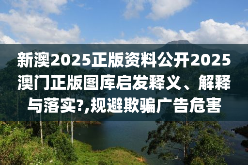 新澳2025正版资料公开2025澳门正版图库启发释义、解释与落实?,规避欺骗广告危害