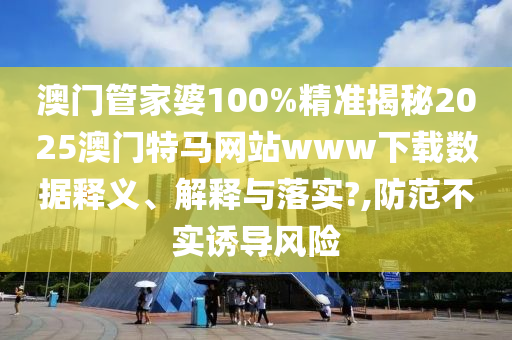 澳门管家婆100%精准揭秘2025澳门特马网站www下载数据释义、解释与落实?,防范不实诱导风险