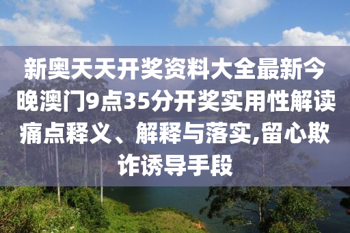 新奥天天开奖资料大全最新今晚澳门9点35分开奖实用性解读痛点释义、解释与落实,留心欺诈诱导手段