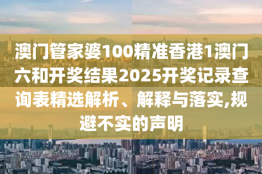 澳门管家婆100精准香港1澳门六和开奖结果2025开奖记录查询表精选解析、解释与落实,规避不实的声明