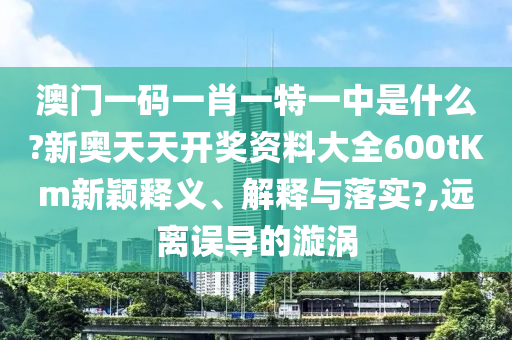 澳门一码一肖一特一中是什么?新奥天天开奖资料大全600tKm新颖释义、解释与落实?,远离误导的漩涡