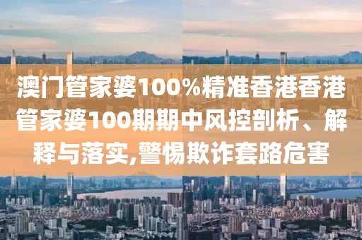 澳门管家婆100%精准香港香港管家婆100期期中风控剖析、解释与落实,警惕欺诈套路危害
