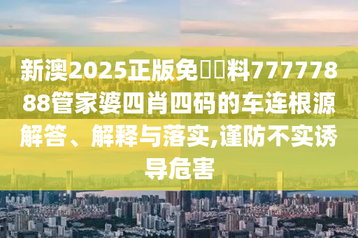 新澳2025正版免費資料77777888管家婆四肖四码的车连根源解答、解释与落实,谨防不实诱导危害