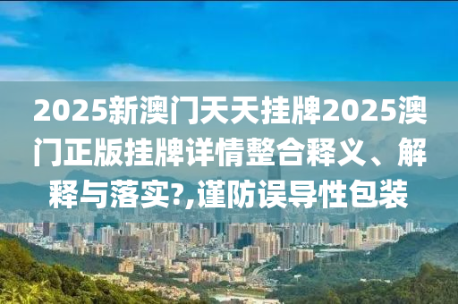 2025新澳门天天挂牌2025澳门正版挂牌详情整合释义、解释与落实?,谨防误导性包装