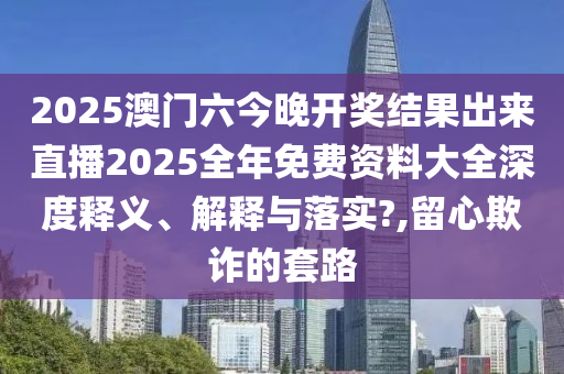 2025澳门六今晚开奖结果出来直播2025全年免费资料大全深度释义、解释与落实?,留心欺诈的套路