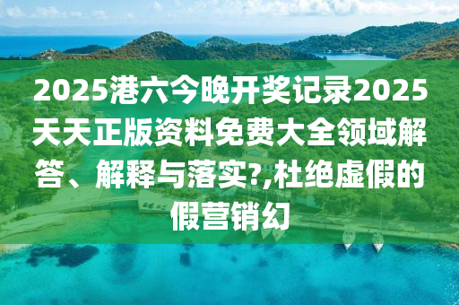 2025港六今晚开奖记录2025天天正版资料免费大全领域解答、解释与落实?,杜绝虚假的假营销幻