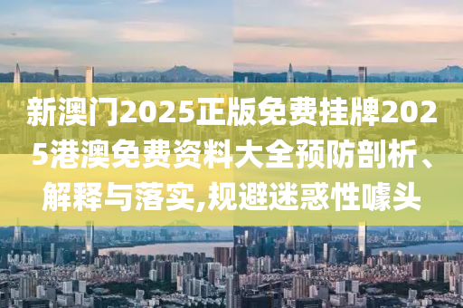 新澳门2025正版免费挂牌2025港澳免费资料大全预防剖析、解释与落实,规避迷惑性噱头