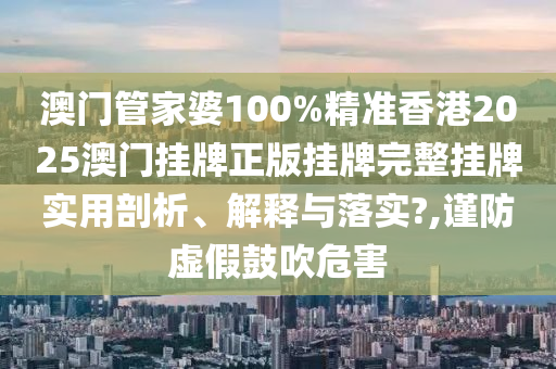 澳门管家婆100%精准香港2025澳门挂牌正版挂牌完整挂牌实用剖析、解释与落实?,谨防虚假鼓吹危害