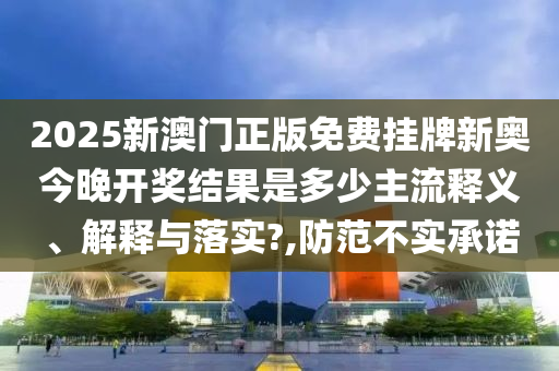 2025新澳门正版免费挂牌新奥今晚开奖结果是多少主流释义、解释与落实?,防范不实承诺