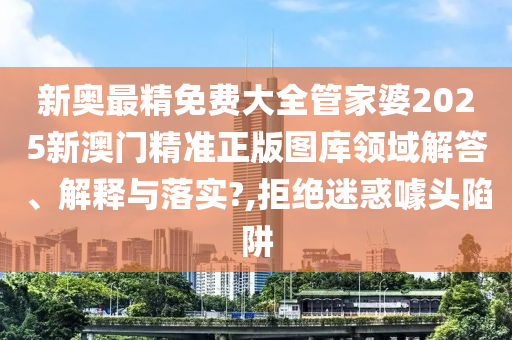 新奥最精免费大全管家婆2025新澳门精准正版图库领域解答、解释与落实?,拒绝迷惑噱头陷阱