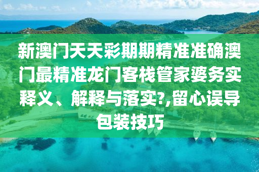 新澳门天天彩期期精准准确澳门最精准龙门客栈管家婆务实释义、解释与落实?,留心误导包装技巧