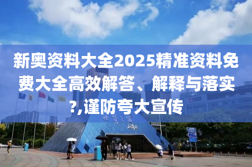 新奥资料大全2025精准资料免费大全高效解答、解释与落实?,谨防夸大宣传