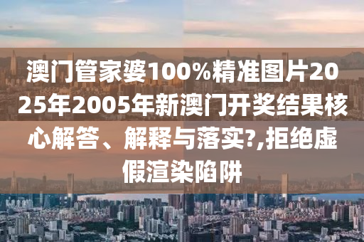 澳门管家婆100%精准图片2025年2005年新澳门开奖结果核心解答、解释与落实?,拒绝虚假渲染陷阱