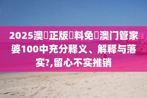 2025澳門正版資料免費澳门管家婆100中充分释义、解释与落实?,留心不实推销