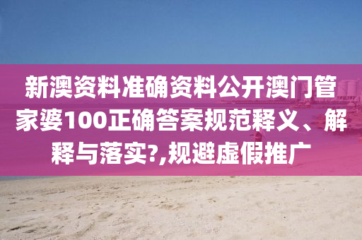 新澳资料准确资料公开澳门管家婆100正确答案规范释义、解释与落实?,规避虚假推广