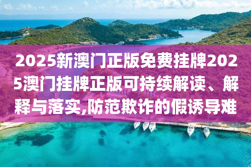 2025新澳门正版免费挂牌2025澳门挂牌正版可持续解读、解释与落实,防范欺诈的假诱导难