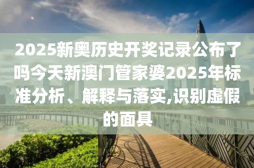 2025新奥历史开奖记录公布了吗今天新澳门管家婆2025年标准分析、解释与落实,识别虚假的面具